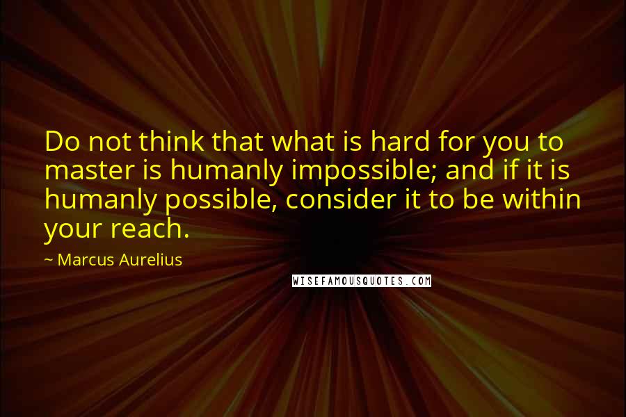 Marcus Aurelius Quotes: Do not think that what is hard for you to master is humanly impossible; and if it is humanly possible, consider it to be within your reach.