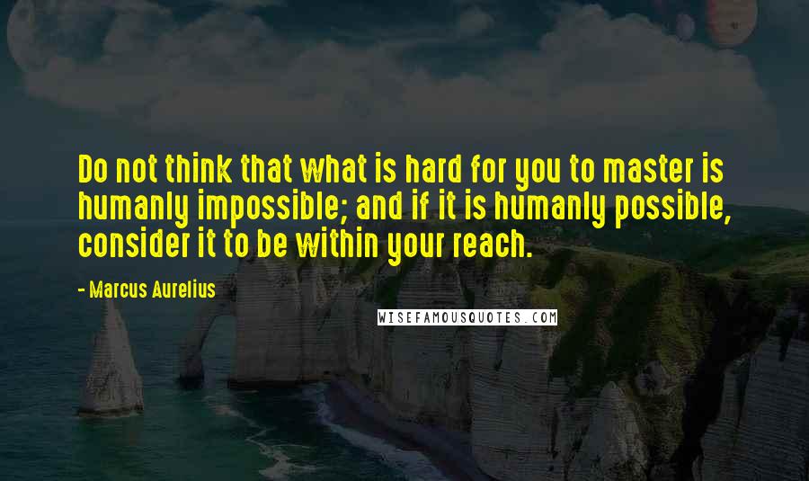 Marcus Aurelius Quotes: Do not think that what is hard for you to master is humanly impossible; and if it is humanly possible, consider it to be within your reach.