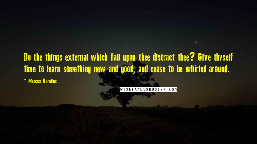 Marcus Aurelius Quotes: Do the things external which fall upon thee distract thee? Give thyself time to learn something new and good, and cease to be whirled around.