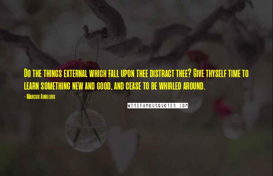 Marcus Aurelius Quotes: Do the things external which fall upon thee distract thee? Give thyself time to learn something new and good, and cease to be whirled around.