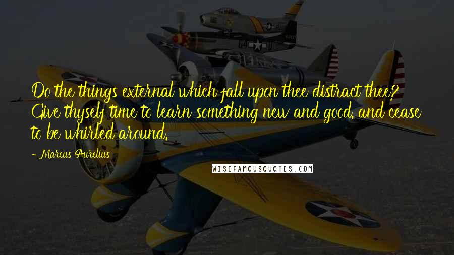 Marcus Aurelius Quotes: Do the things external which fall upon thee distract thee? Give thyself time to learn something new and good, and cease to be whirled around.