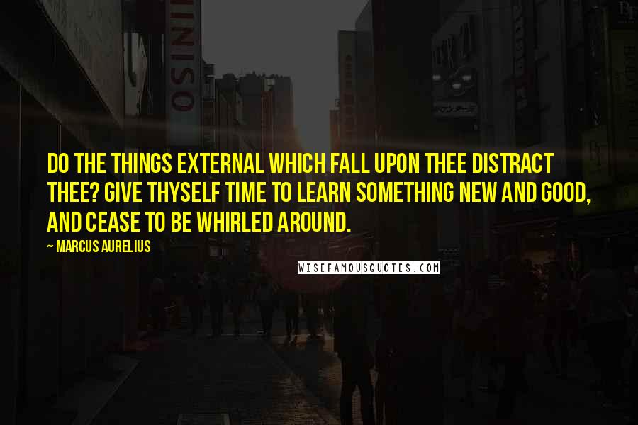 Marcus Aurelius Quotes: Do the things external which fall upon thee distract thee? Give thyself time to learn something new and good, and cease to be whirled around.