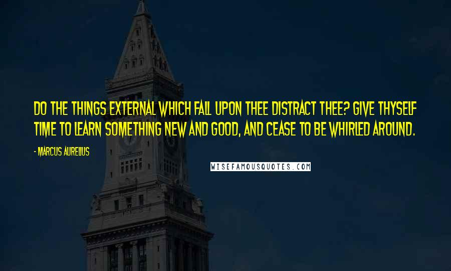 Marcus Aurelius Quotes: Do the things external which fall upon thee distract thee? Give thyself time to learn something new and good, and cease to be whirled around.