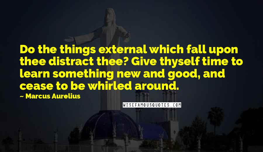 Marcus Aurelius Quotes: Do the things external which fall upon thee distract thee? Give thyself time to learn something new and good, and cease to be whirled around.