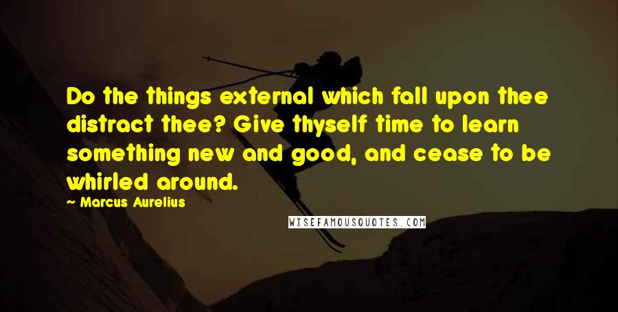 Marcus Aurelius Quotes: Do the things external which fall upon thee distract thee? Give thyself time to learn something new and good, and cease to be whirled around.