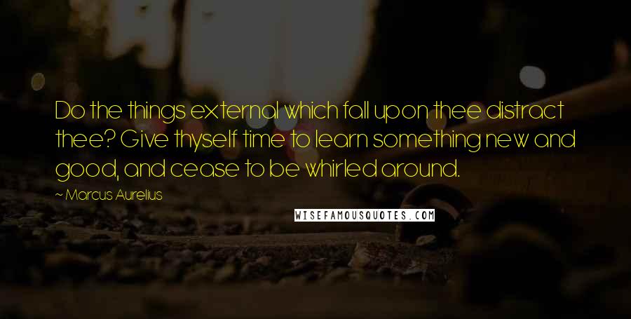 Marcus Aurelius Quotes: Do the things external which fall upon thee distract thee? Give thyself time to learn something new and good, and cease to be whirled around.