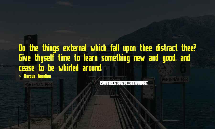 Marcus Aurelius Quotes: Do the things external which fall upon thee distract thee? Give thyself time to learn something new and good, and cease to be whirled around.