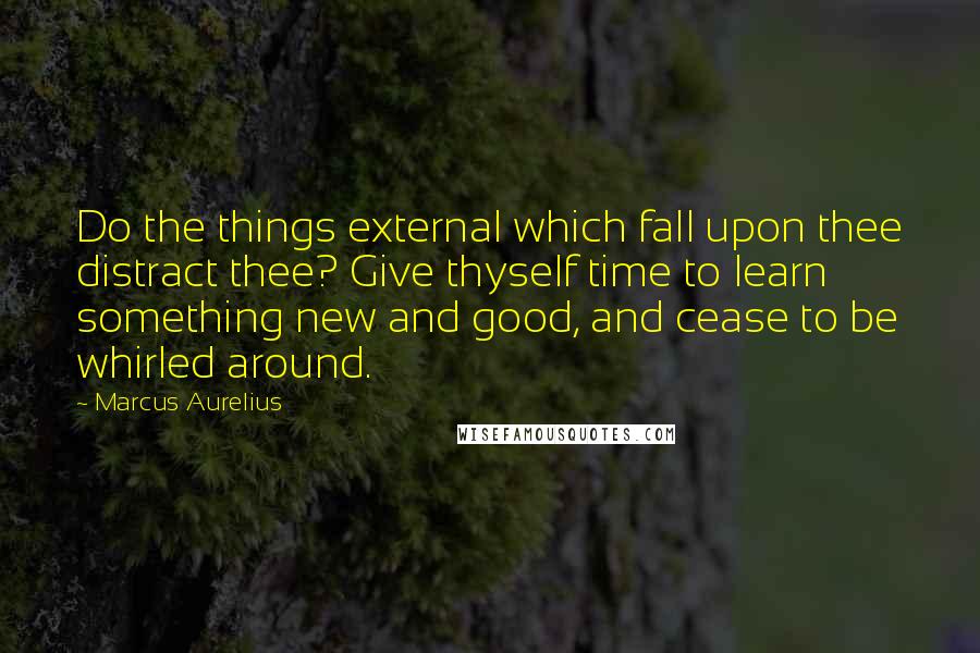 Marcus Aurelius Quotes: Do the things external which fall upon thee distract thee? Give thyself time to learn something new and good, and cease to be whirled around.