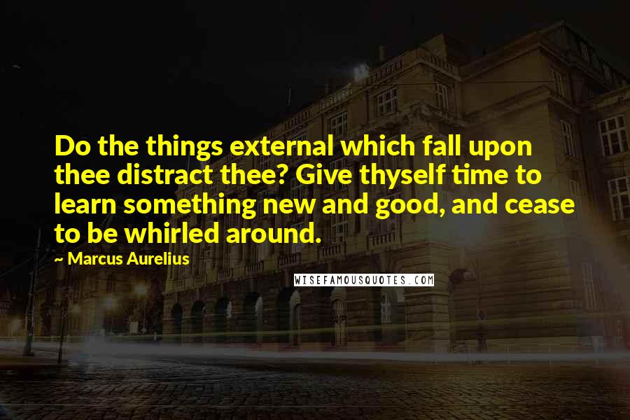 Marcus Aurelius Quotes: Do the things external which fall upon thee distract thee? Give thyself time to learn something new and good, and cease to be whirled around.