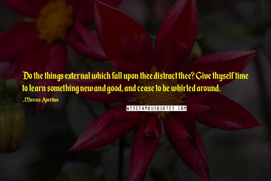 Marcus Aurelius Quotes: Do the things external which fall upon thee distract thee? Give thyself time to learn something new and good, and cease to be whirled around.