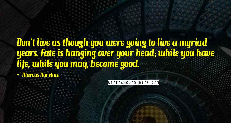 Marcus Aurelius Quotes: Don't live as though you were going to live a myriad years. Fate is hanging over your head; while you have life, while you may, become good.