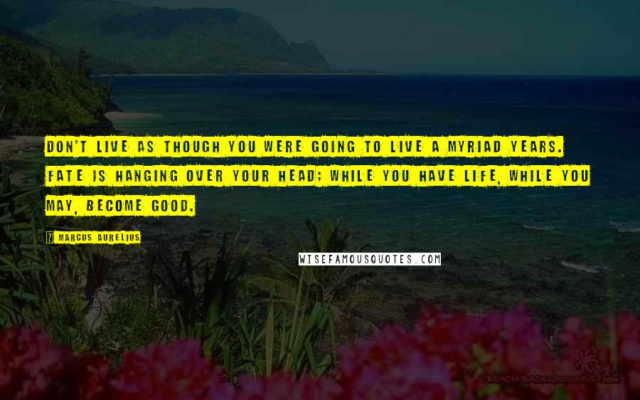 Marcus Aurelius Quotes: Don't live as though you were going to live a myriad years. Fate is hanging over your head; while you have life, while you may, become good.