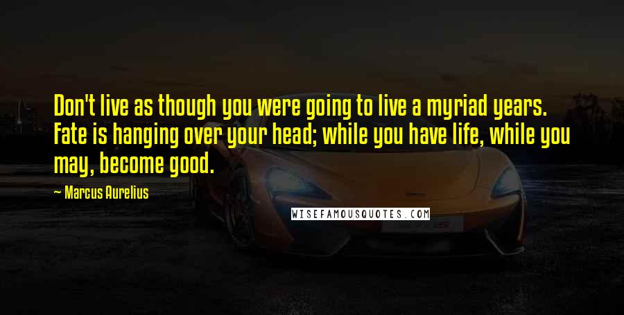 Marcus Aurelius Quotes: Don't live as though you were going to live a myriad years. Fate is hanging over your head; while you have life, while you may, become good.