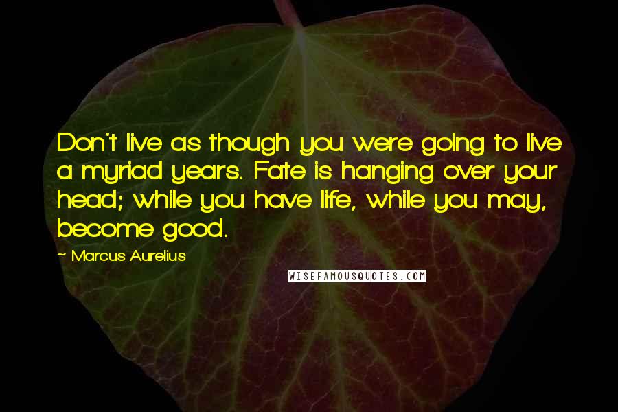 Marcus Aurelius Quotes: Don't live as though you were going to live a myriad years. Fate is hanging over your head; while you have life, while you may, become good.