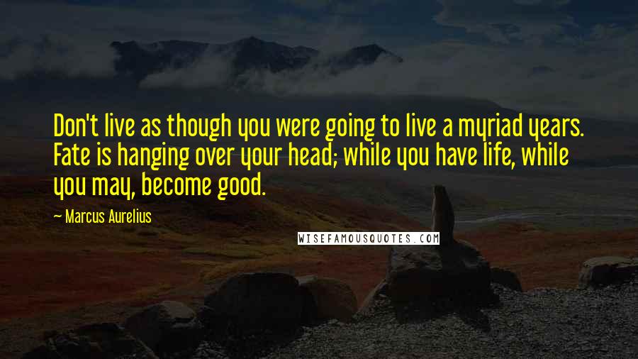 Marcus Aurelius Quotes: Don't live as though you were going to live a myriad years. Fate is hanging over your head; while you have life, while you may, become good.