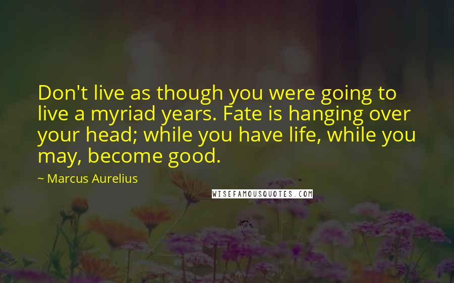 Marcus Aurelius Quotes: Don't live as though you were going to live a myriad years. Fate is hanging over your head; while you have life, while you may, become good.