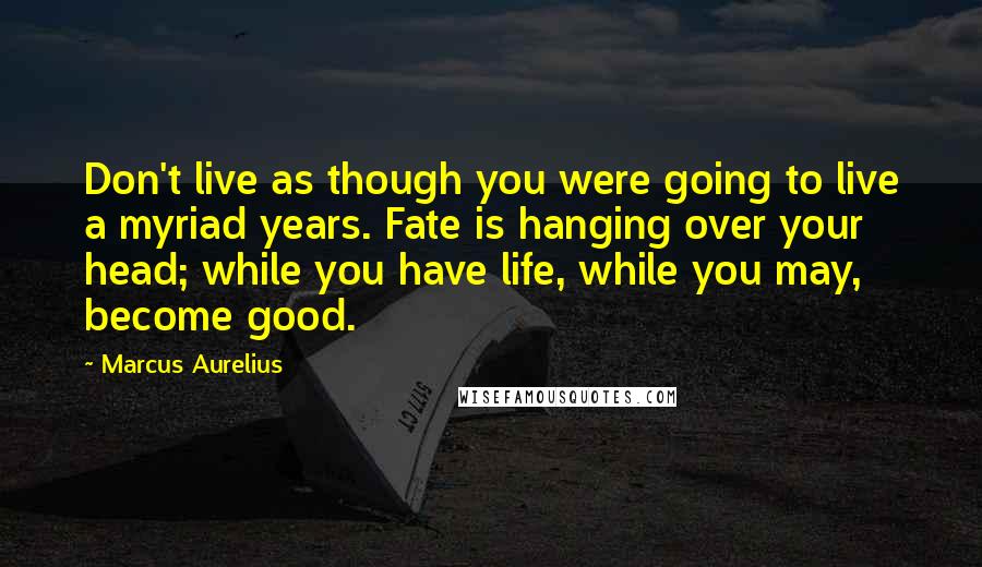 Marcus Aurelius Quotes: Don't live as though you were going to live a myriad years. Fate is hanging over your head; while you have life, while you may, become good.