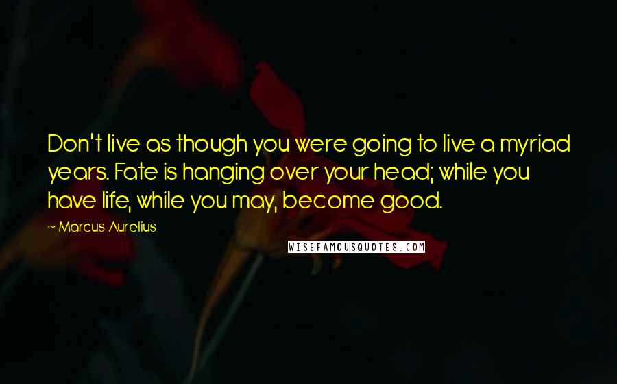 Marcus Aurelius Quotes: Don't live as though you were going to live a myriad years. Fate is hanging over your head; while you have life, while you may, become good.