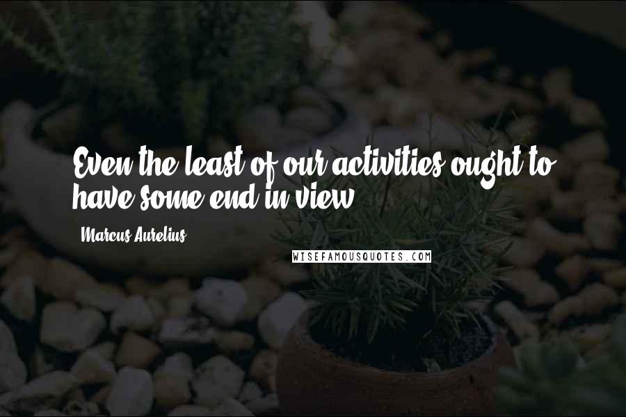 Marcus Aurelius Quotes: Even the least of our activities ought to have some end in view.