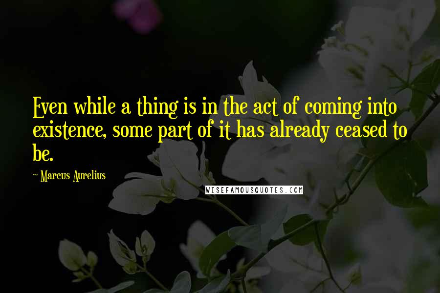 Marcus Aurelius Quotes: Even while a thing is in the act of coming into existence, some part of it has already ceased to be.