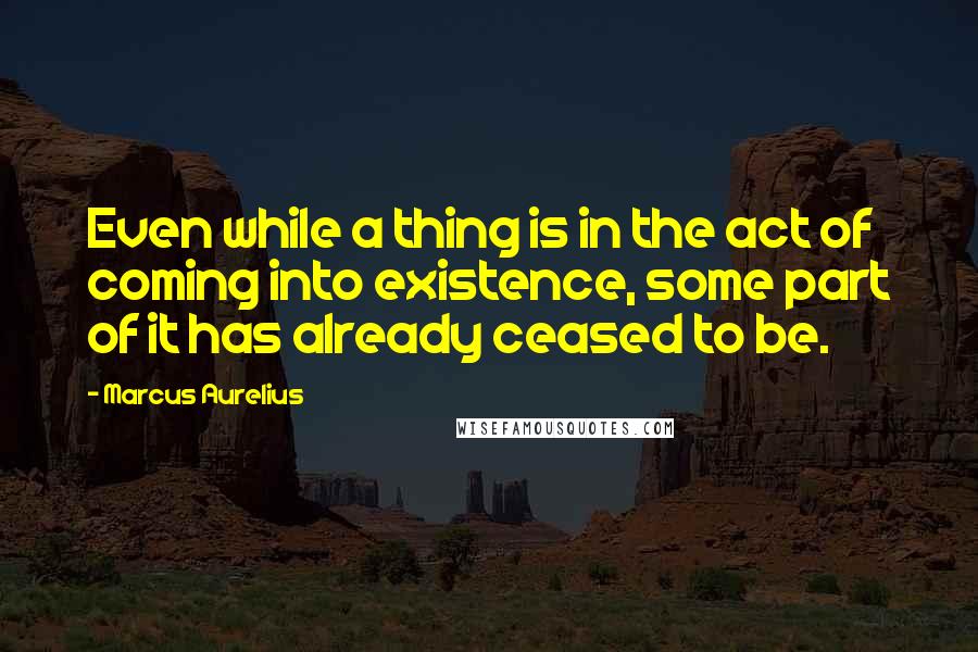 Marcus Aurelius Quotes: Even while a thing is in the act of coming into existence, some part of it has already ceased to be.