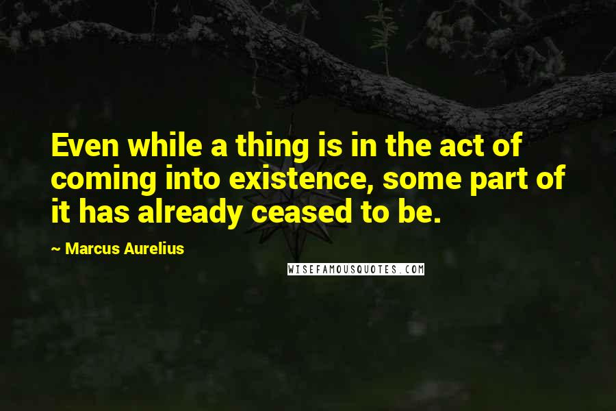 Marcus Aurelius Quotes: Even while a thing is in the act of coming into existence, some part of it has already ceased to be.