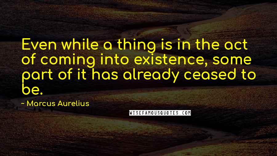 Marcus Aurelius Quotes: Even while a thing is in the act of coming into existence, some part of it has already ceased to be.