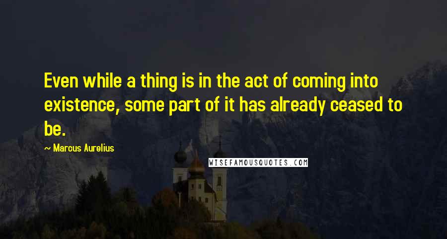 Marcus Aurelius Quotes: Even while a thing is in the act of coming into existence, some part of it has already ceased to be.