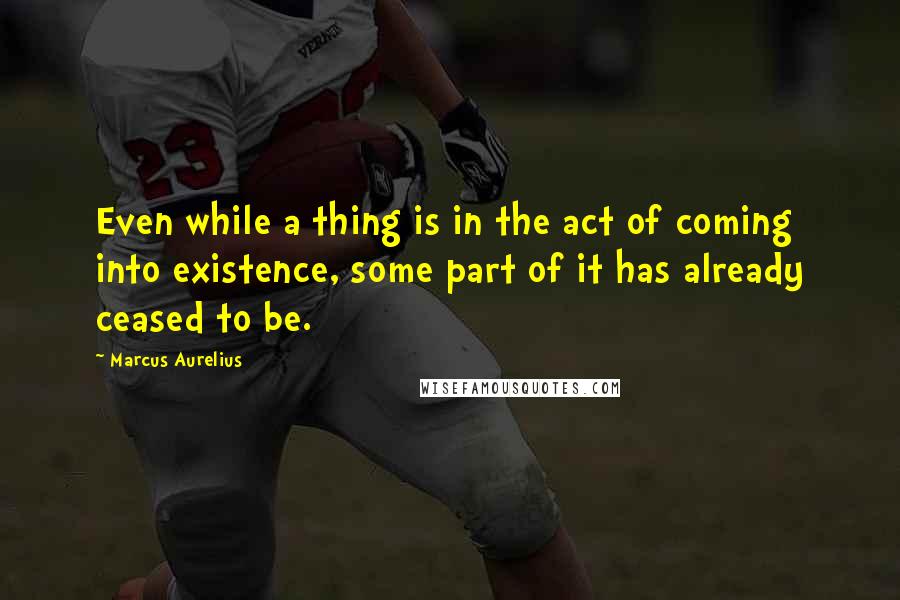 Marcus Aurelius Quotes: Even while a thing is in the act of coming into existence, some part of it has already ceased to be.