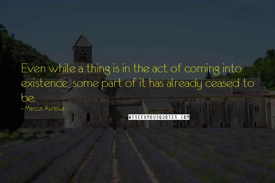 Marcus Aurelius Quotes: Even while a thing is in the act of coming into existence, some part of it has already ceased to be.