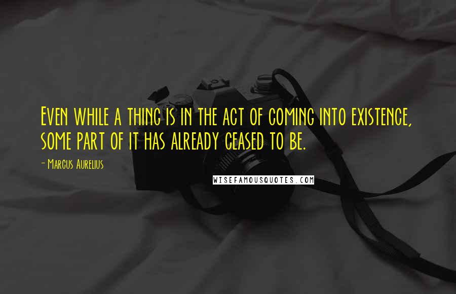 Marcus Aurelius Quotes: Even while a thing is in the act of coming into existence, some part of it has already ceased to be.