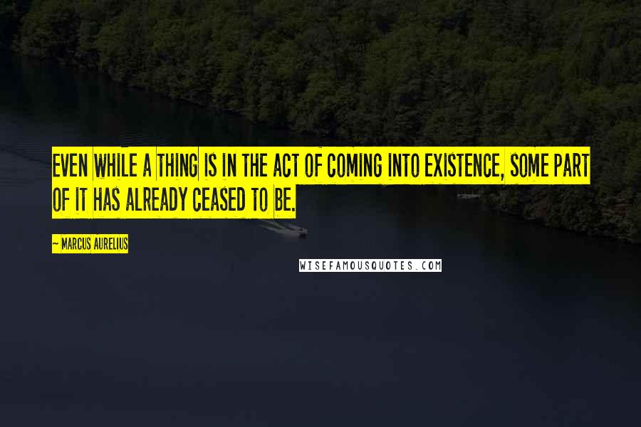 Marcus Aurelius Quotes: Even while a thing is in the act of coming into existence, some part of it has already ceased to be.