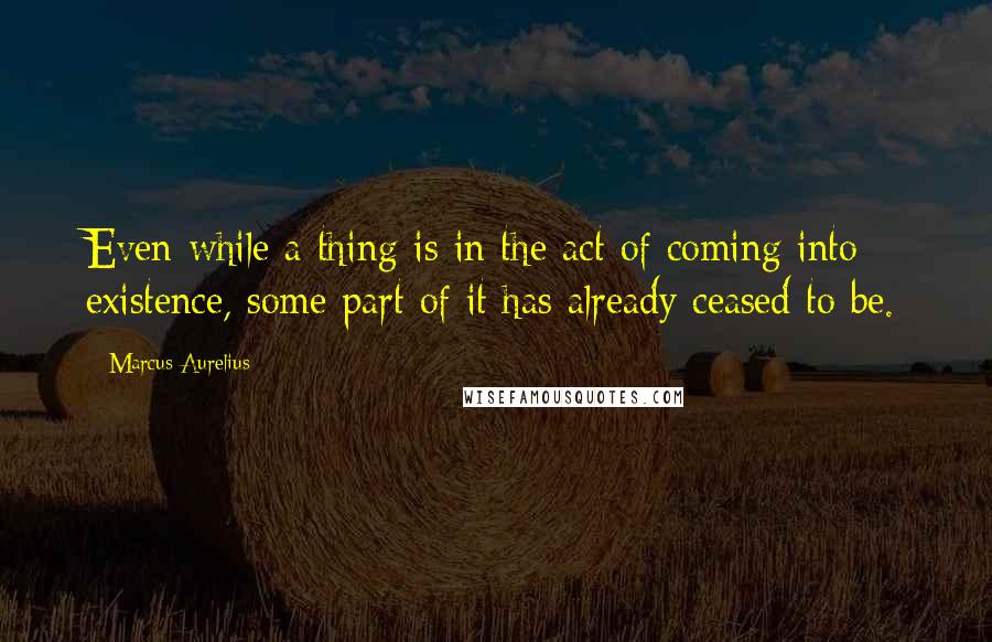 Marcus Aurelius Quotes: Even while a thing is in the act of coming into existence, some part of it has already ceased to be.