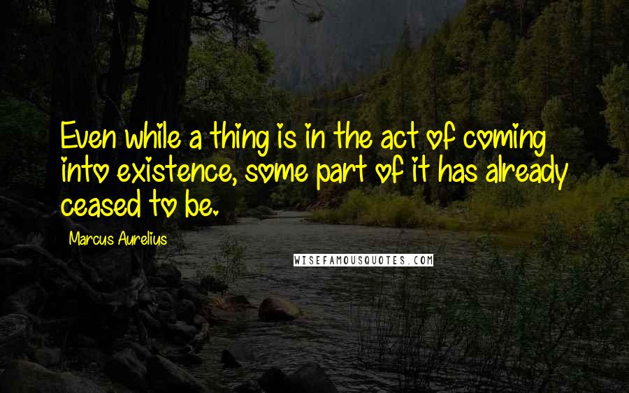 Marcus Aurelius Quotes: Even while a thing is in the act of coming into existence, some part of it has already ceased to be.