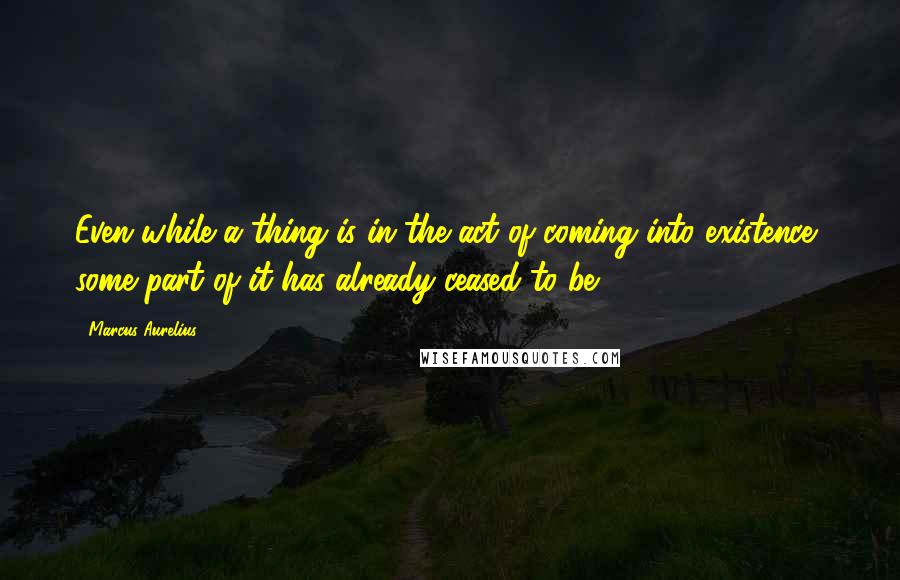 Marcus Aurelius Quotes: Even while a thing is in the act of coming into existence, some part of it has already ceased to be.