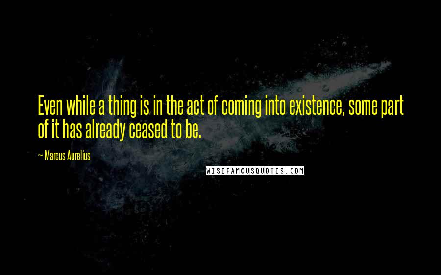 Marcus Aurelius Quotes: Even while a thing is in the act of coming into existence, some part of it has already ceased to be.