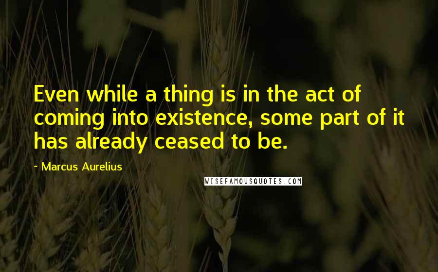 Marcus Aurelius Quotes: Even while a thing is in the act of coming into existence, some part of it has already ceased to be.