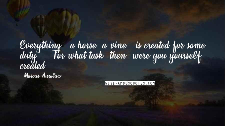 Marcus Aurelius Quotes: Everything - a horse, a vine - is created for some duty ... For what task, then, were you yourself created?