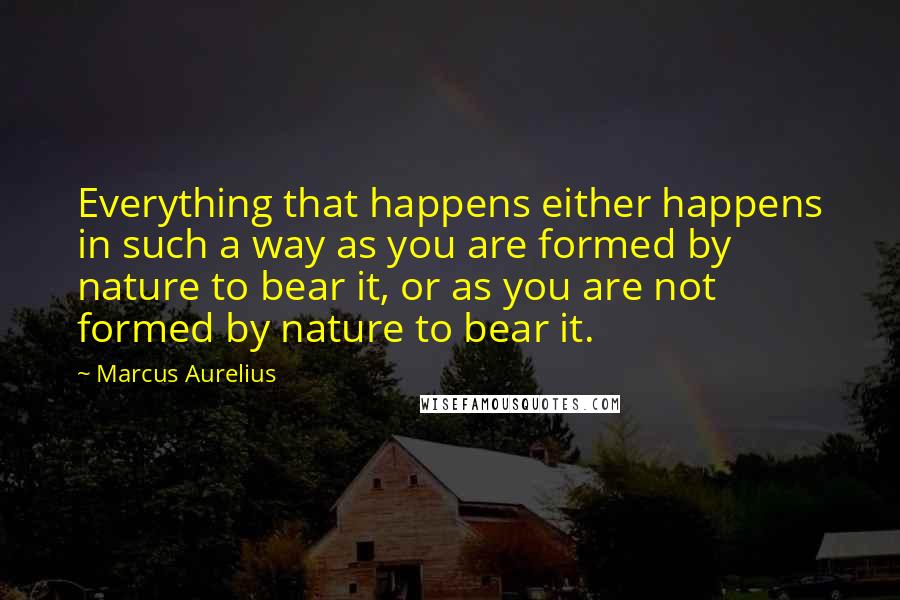 Marcus Aurelius Quotes: Everything that happens either happens in such a way as you are formed by nature to bear it, or as you are not formed by nature to bear it.