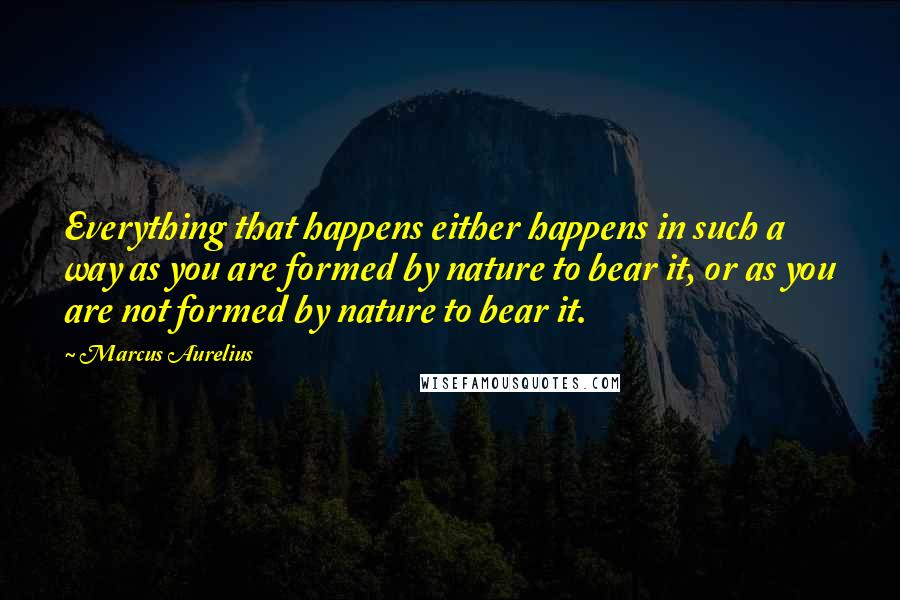 Marcus Aurelius Quotes: Everything that happens either happens in such a way as you are formed by nature to bear it, or as you are not formed by nature to bear it.