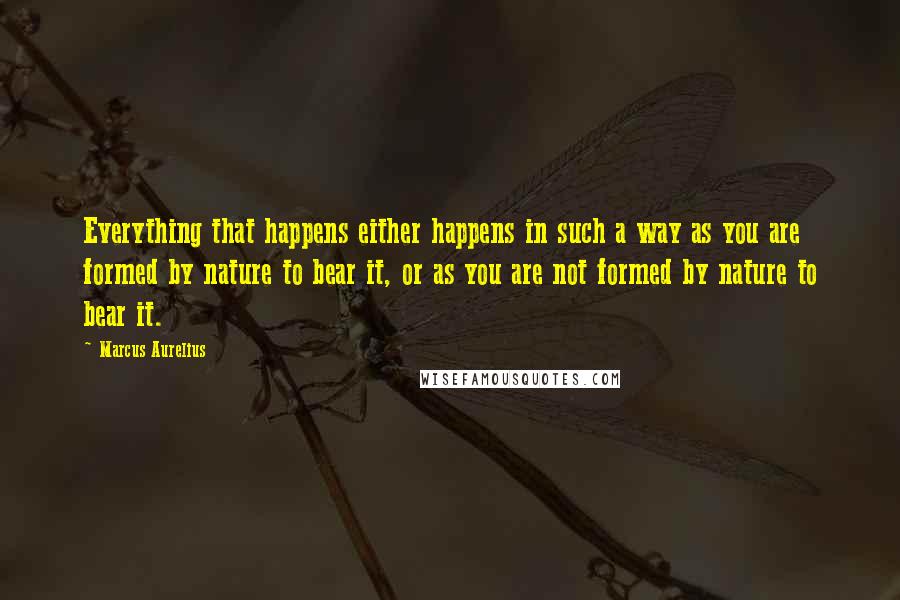 Marcus Aurelius Quotes: Everything that happens either happens in such a way as you are formed by nature to bear it, or as you are not formed by nature to bear it.