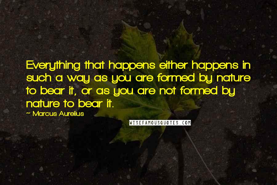 Marcus Aurelius Quotes: Everything that happens either happens in such a way as you are formed by nature to bear it, or as you are not formed by nature to bear it.