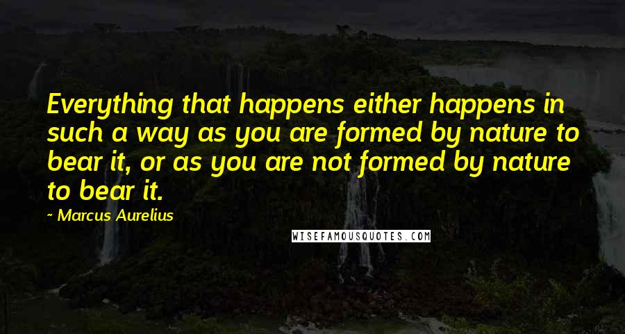 Marcus Aurelius Quotes: Everything that happens either happens in such a way as you are formed by nature to bear it, or as you are not formed by nature to bear it.