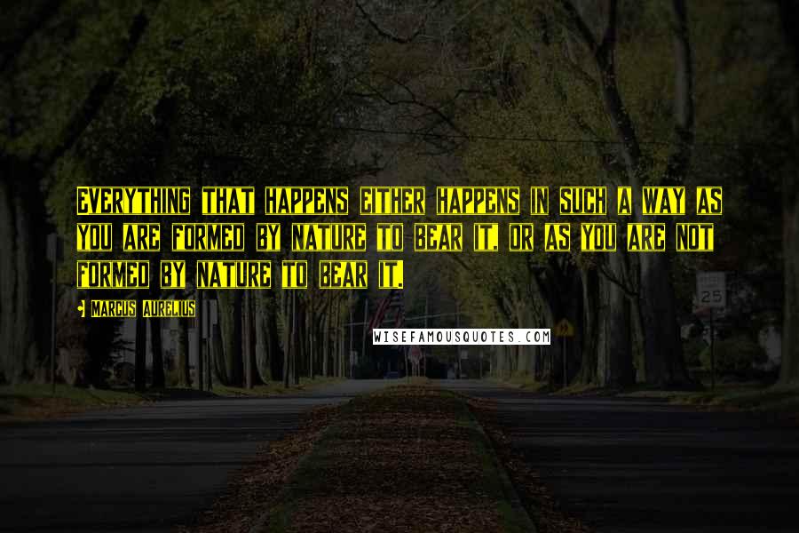 Marcus Aurelius Quotes: Everything that happens either happens in such a way as you are formed by nature to bear it, or as you are not formed by nature to bear it.