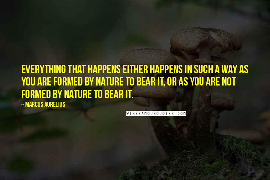 Marcus Aurelius Quotes: Everything that happens either happens in such a way as you are formed by nature to bear it, or as you are not formed by nature to bear it.