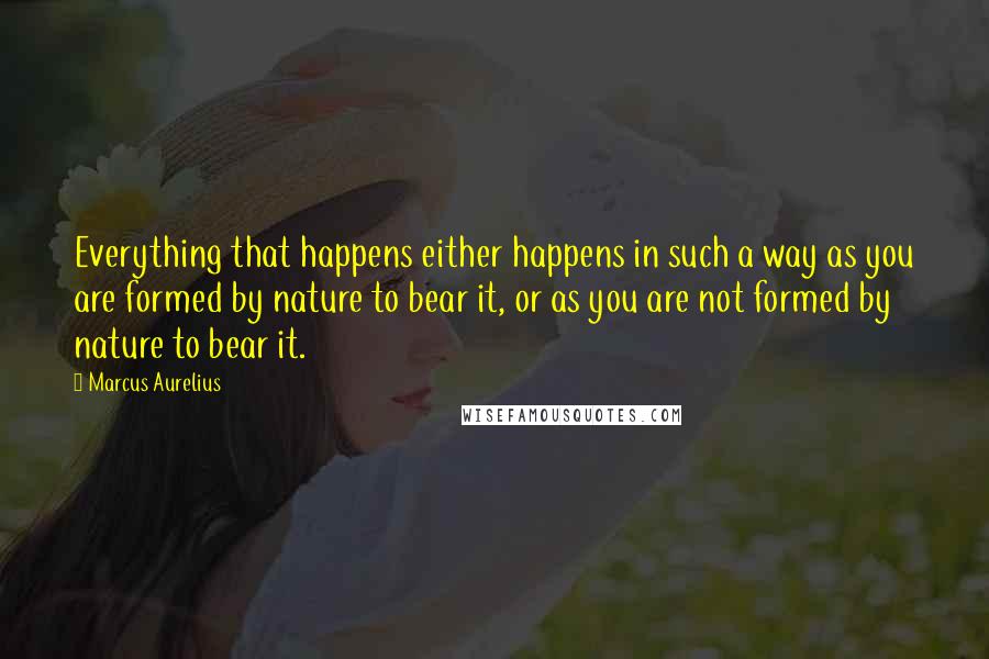 Marcus Aurelius Quotes: Everything that happens either happens in such a way as you are formed by nature to bear it, or as you are not formed by nature to bear it.