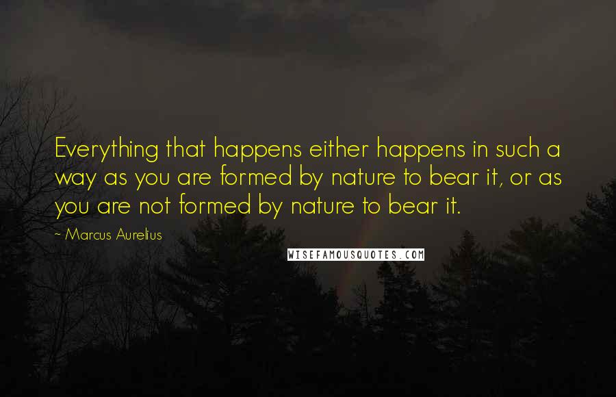 Marcus Aurelius Quotes: Everything that happens either happens in such a way as you are formed by nature to bear it, or as you are not formed by nature to bear it.