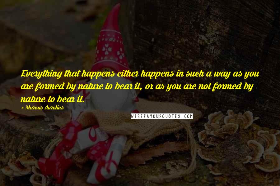 Marcus Aurelius Quotes: Everything that happens either happens in such a way as you are formed by nature to bear it, or as you are not formed by nature to bear it.