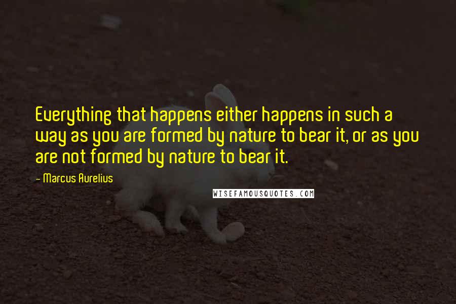 Marcus Aurelius Quotes: Everything that happens either happens in such a way as you are formed by nature to bear it, or as you are not formed by nature to bear it.