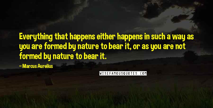 Marcus Aurelius Quotes: Everything that happens either happens in such a way as you are formed by nature to bear it, or as you are not formed by nature to bear it.